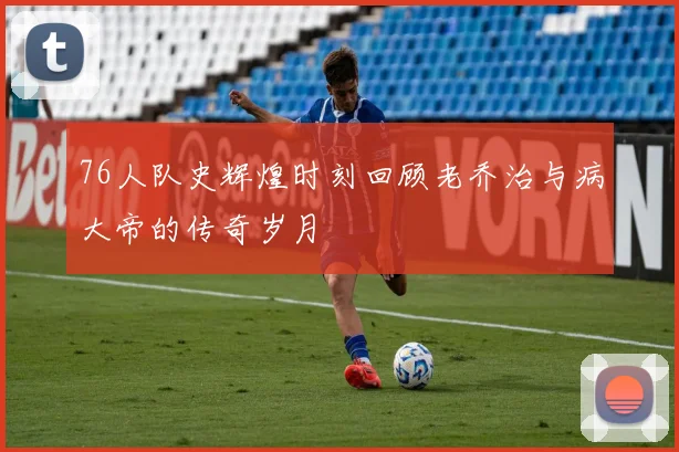 76人队史辉煌时刻回顾老乔治与病大帝的传奇岁月