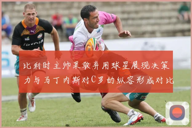 比利时主帅果敢弃用球星展现决策力与马丁内斯对C罗的纵容形成对比