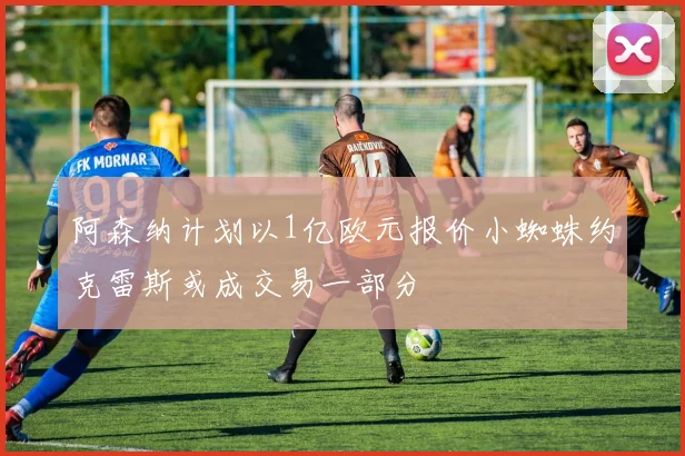 阿森纳计划以1亿欧元报价小蜘蛛约克雷斯或成交易一部分