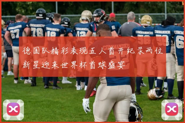德国队精彩表现五人首开纪录两位新星迎来世界杯首球盛宴