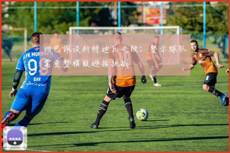 姆巴佩谈科特迪瓦之败：警示球队需重整旗鼓迎接挑战