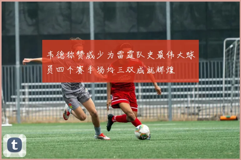 韦德称赞威少为雷霆队史最伟大球员四个赛季场均三双成就辉煌