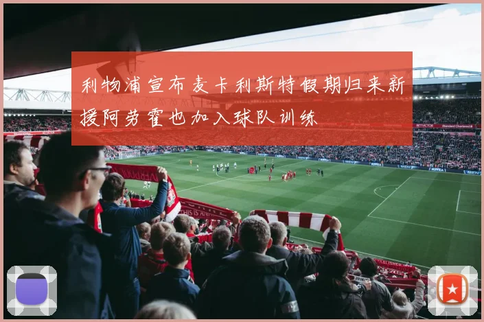 利物浦宣布麦卡利斯特假期归来新援阿劳霍也加入球队训练