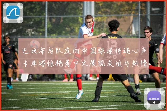 巴坎布与队友向中国球迷传递心声卡库塔惊艳秀中文展现友谊与热情