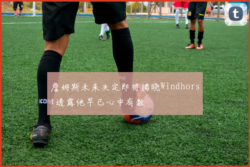 詹姆斯未来决定即将揭晓Windhorst透露他早已心中有数