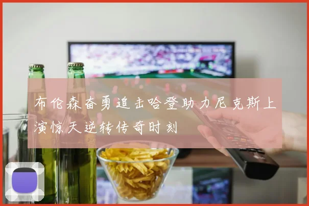 布伦森奋勇追击哈登助力尼克斯上演惊天逆转传奇时刻