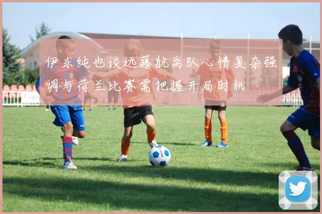伊东纯也谈远藤航离队心情复杂强调与荷兰比赛需把握开局时机