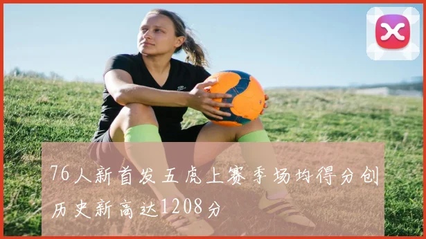 76人新首发五虎上赛季场均得分创历史新高达1208分
