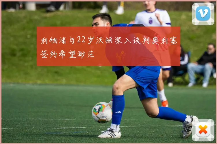 利物浦与22岁沃顿深入谈判奥利塞签约希望渺茫