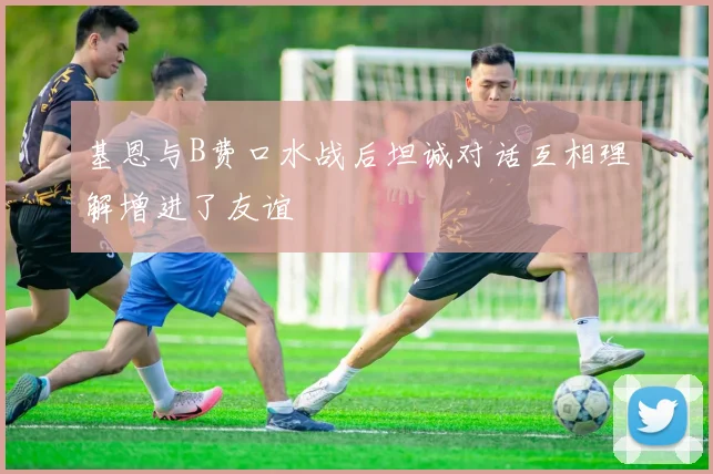 基恩与B费口水战后坦诚对话互相理解增进了友谊