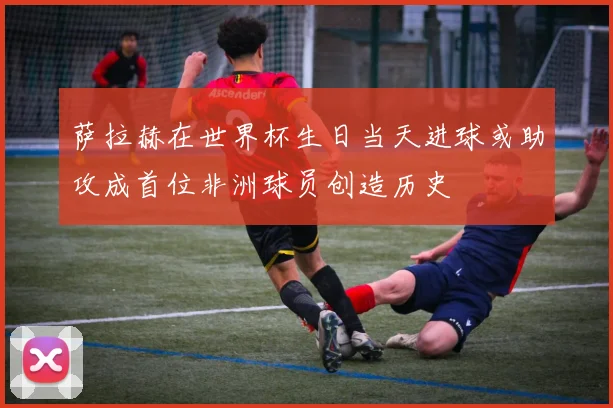 萨拉赫在世界杯生日当天进球或助攻成首位非洲球员创造历史
