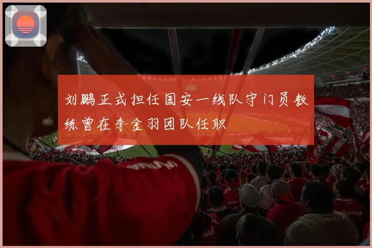 刘鹏正式担任国安一线队守门员教练曾在李金羽团队任职