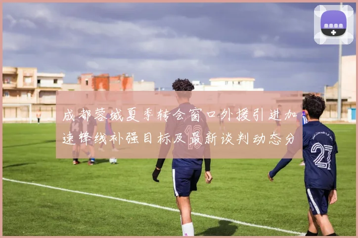 成都蓉城夏季转会窗口外援引进加速锋线补强目标及最新谈判动态分析