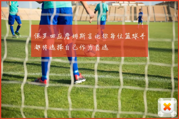 保罗回应詹姆斯言论称每位篮球手都将选择自己作为首选