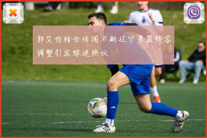 郭艾伦转会传闻不断辽宁男篮阵容调整引发球迷热议